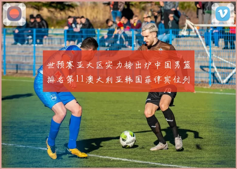 世预赛亚大区实力榜出炉中国男篮排名第11澳大利亚韩国菲律宾位列前三