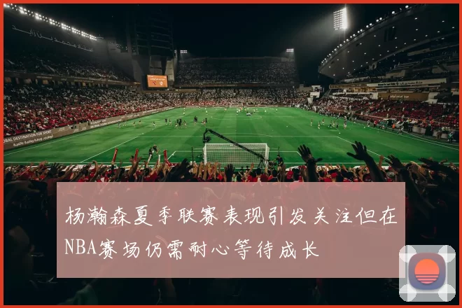 杨瀚森夏季联赛表现引发关注但在NBA赛场仍需耐心等待成长