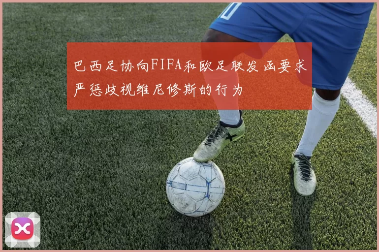 巴西足协向FIFA和欧足联发函要求严惩歧视维尼修斯的行为