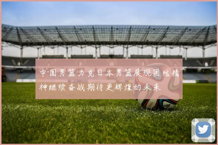 中国男篮力克日本男篮展现团结精神继续奋战期待更辉煌的未来