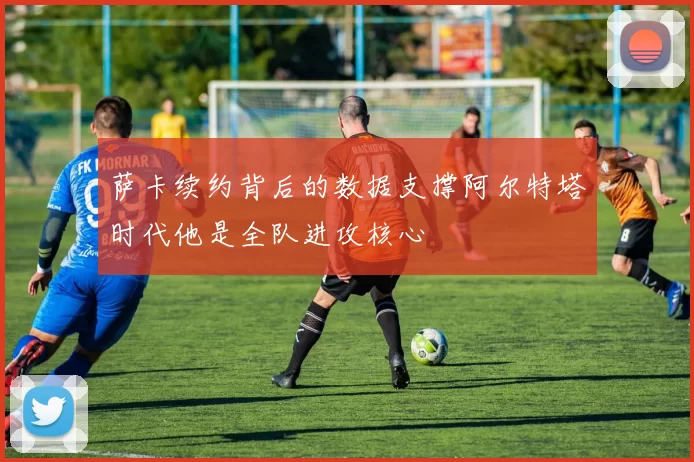萨卡续约背后的数据支撑阿尔特塔时代他是全队进攻核心