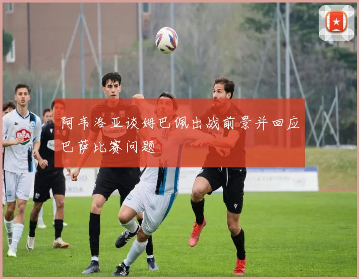 阿韦洛亚谈姆巴佩出战前景并回应巴萨比赛问题