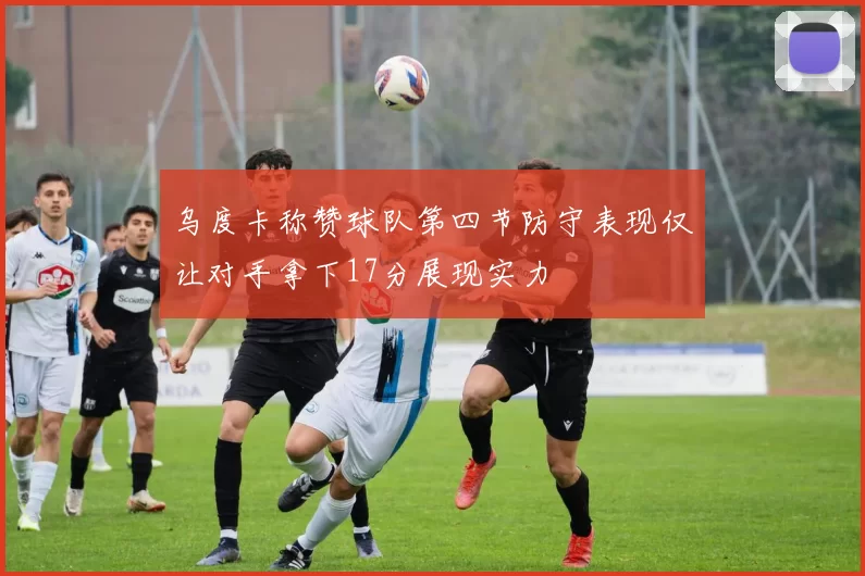 乌度卡称赞球队第四节防守表现仅让对手拿下17分展现实力