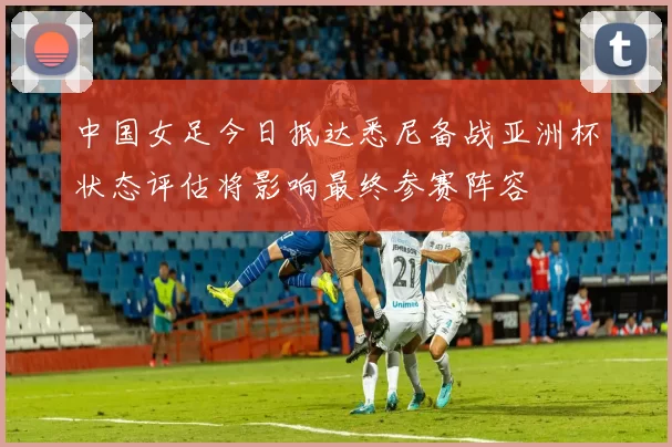 中国女足今日抵达悉尼备战亚洲杯状态评估将影响最终参赛阵容