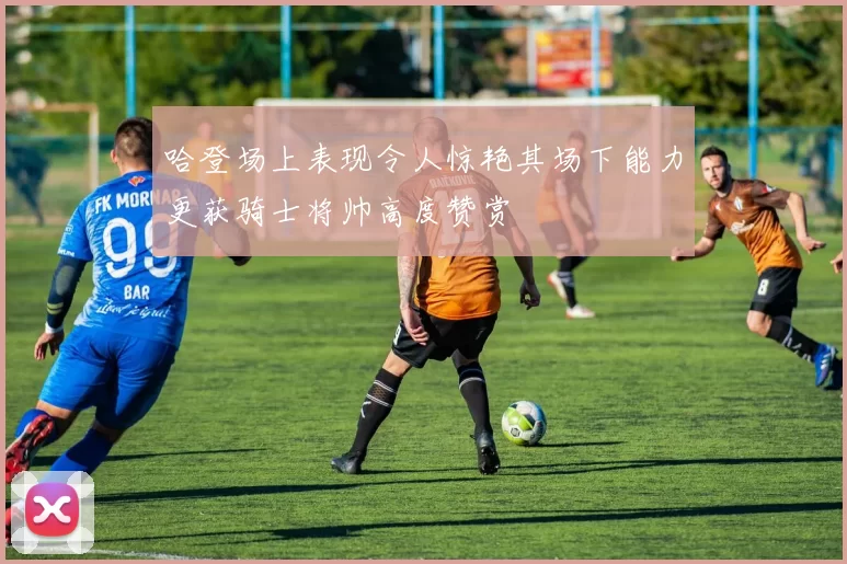 哈登场上表现令人惊艳其场下能力更获骑士将帅高度赞赏