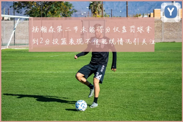 杨瀚森第二节未能得分仅靠罚球拿到2分投篮表现不佳犯规情况引关注