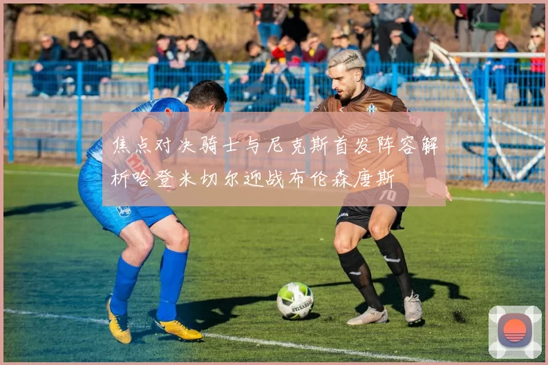 焦点对决骑士与尼克斯首发阵容解析哈登米切尔迎战布伦森唐斯