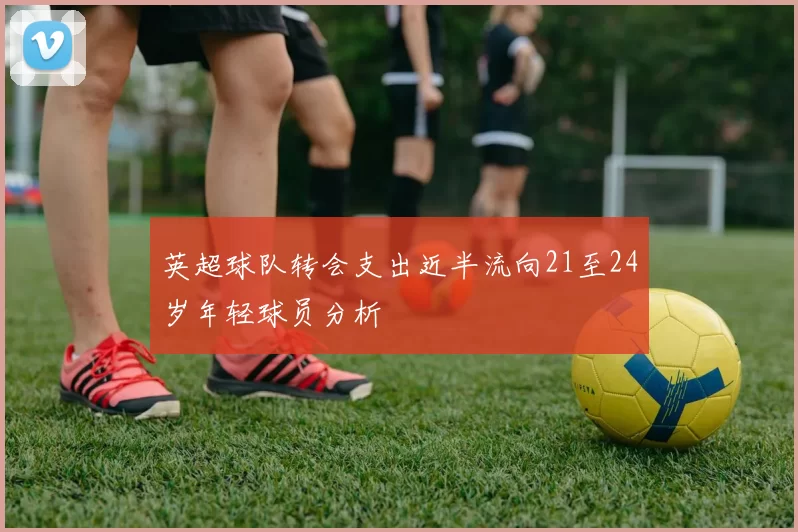英超球队转会支出近半流向21至24岁年轻球员分析