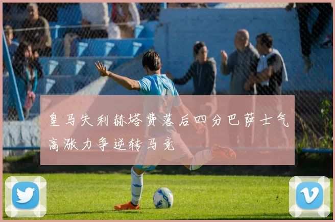 皇马失利赫塔费落后四分巴萨士气高涨力争逆转马竞