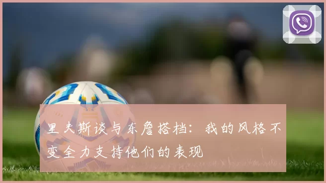 里夫斯谈与东詹搭档：我的风格不变全力支持他们的表现