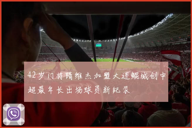 42岁门将隋维杰加盟大连鲲城创中超最年长出场球员新纪录