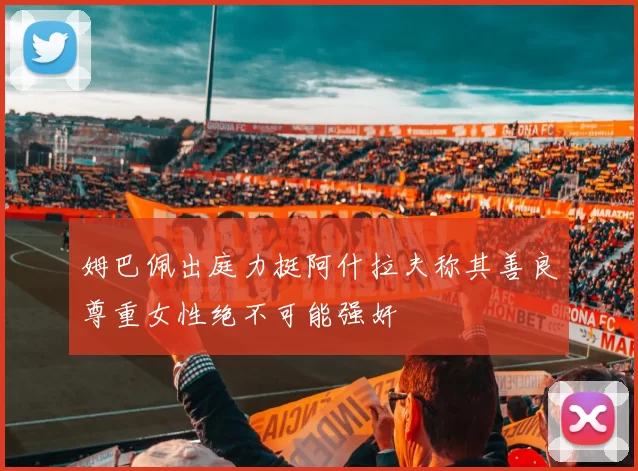 姆巴佩出庭力挺阿什拉夫称其善良尊重女性绝不可能强奸